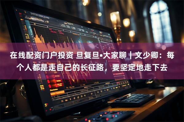 在线配资门户投资 旦复旦•大家聊｜文少卿：每个人都是走自己的长征路，要坚定地走下去