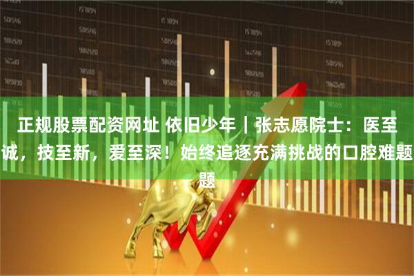 正规股票配资网址 依旧少年｜张志愿院士：医至诚，技至新，爱至深！始终追逐充满挑战的口腔难题