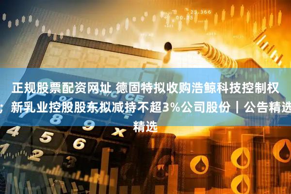 正规股票配资网址 德固特拟收购浩鲸科技控制权；新乳业控股股东拟减持不超3%公司股份｜公告精选