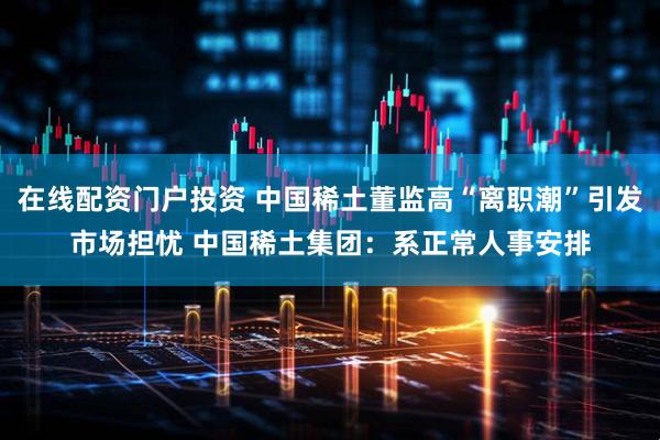 在线配资门户投资 中国稀土董监高“离职潮”引发市场担忧 中国稀土集团：系正常人事安排