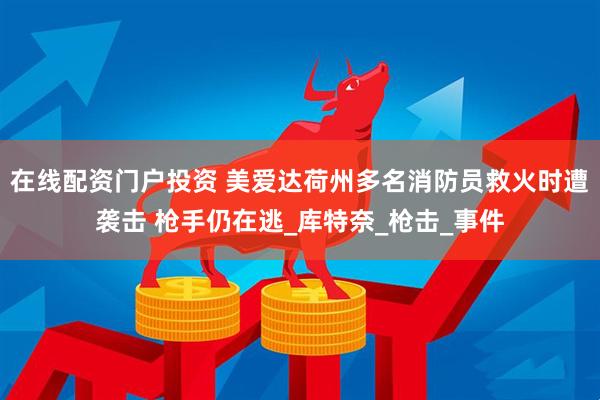 在线配资门户投资 美爱达荷州多名消防员救火时遭袭击 枪手仍在逃_库特奈_枪击_事件