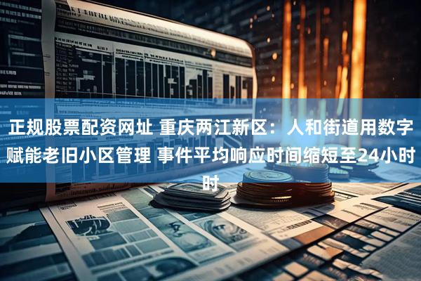 正规股票配资网址 重庆两江新区：人和街道用数字赋能老旧小区管理 事件平均响应时间缩短至24小时