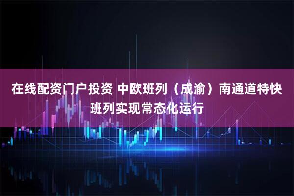 在线配资门户投资 中欧班列（成渝）南通道特快班列实现常态化运行