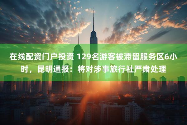 在线配资门户投资 129名游客被滞留服务区6小时，昆明通报：将对涉事旅行社严肃处理
