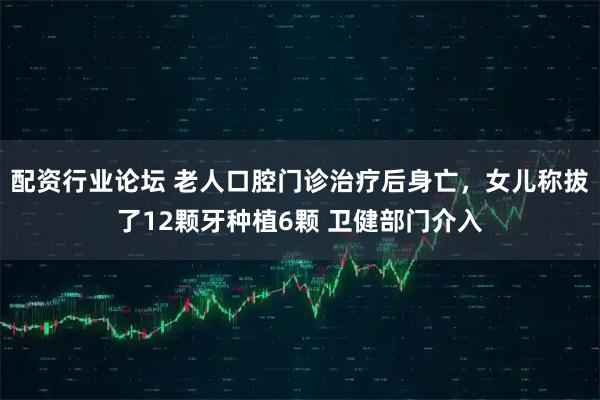 配资行业论坛 老人口腔门诊治疗后身亡，女儿称拔了12颗牙种植6颗 卫健部门介入