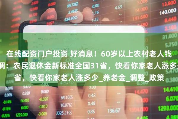 在线配资门户投资 好消息！60岁以上农村老人钱包鼓起来啦！中央定调：农民退休金新标准全国31省，快看你家老人涨多少_养老金_调整_政策