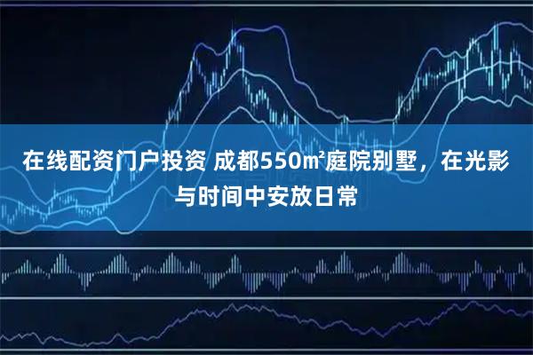 在线配资门户投资 成都550㎡庭院别墅，在光影与时间中安放日常