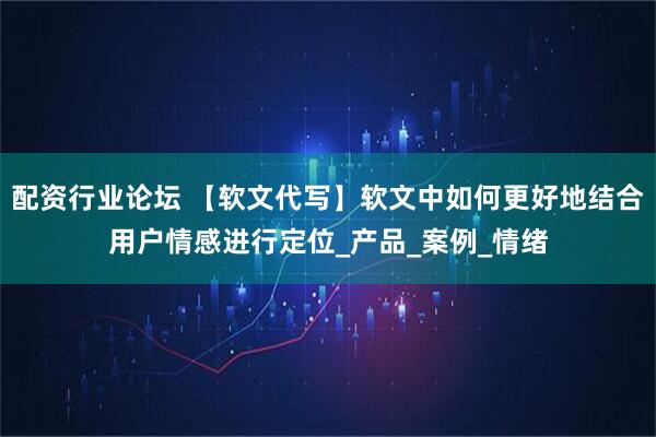 配资行业论坛 【软文代写】软文中如何更好地结合用户情感进行定位_产品_案例_情绪
