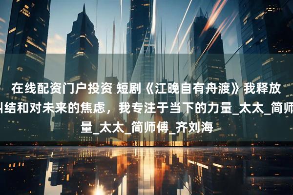 在线配资门户投资 短剧《江晚自有舟渡》我释放对过去的纠结和对未来的焦虑，我专注于当下的力量_太太_简师傅_齐刘海