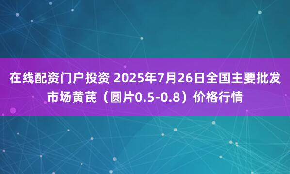 在线配资门户投资 2025年7月26日全国主要批发市场黄芪（圆片0.5-0.8）价格行情