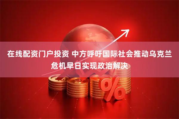 在线配资门户投资 中方呼吁国际社会推动乌克兰危机早日实现政治解决