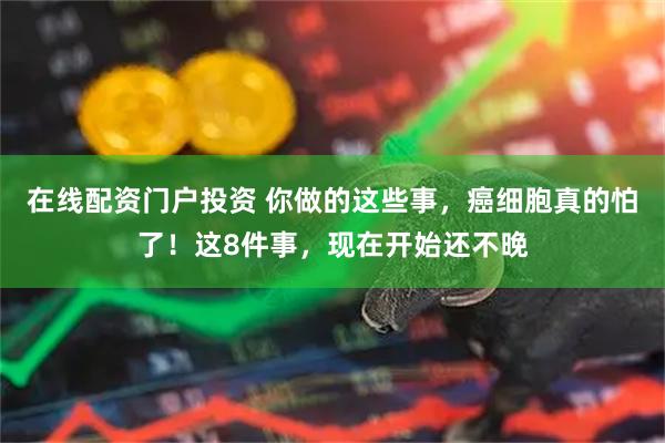 在线配资门户投资 你做的这些事，癌细胞真的怕了！这8件事，现在开始还不晚