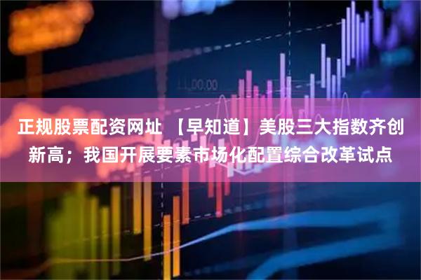 正规股票配资网址 【早知道】美股三大指数齐创新高；我国开展要素市场化配置综合改革试点
