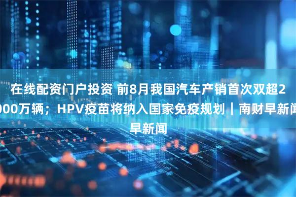 在线配资门户投资 前8月我国汽车产销首次双超2000万辆；HPV疫苗将纳入国家免疫规划｜南财早新闻