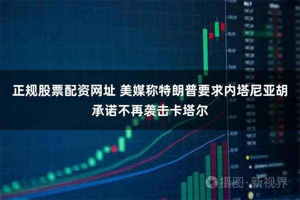 正规股票配资网址 美媒称特朗普要求内塔尼亚胡承诺不再袭击卡塔尔