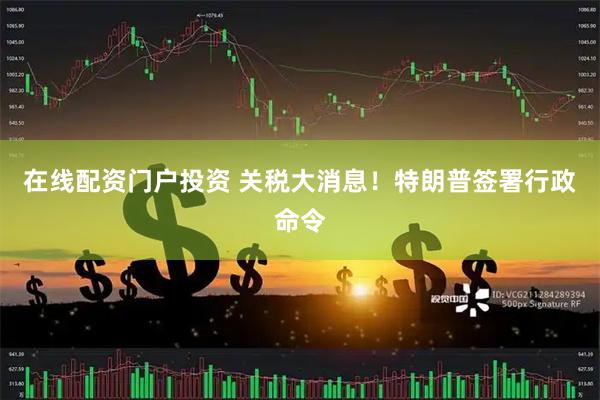 在线配资门户投资 关税大消息！特朗普签署行政命令