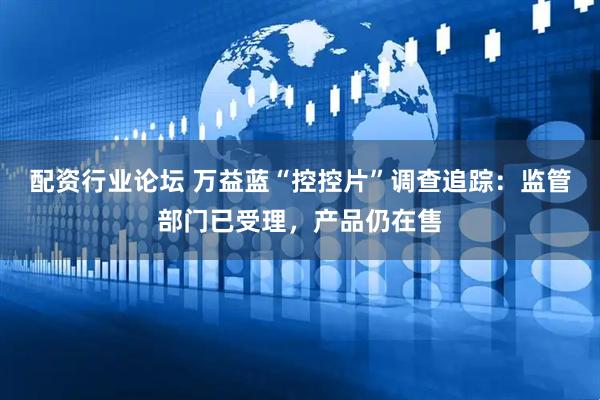 配资行业论坛 万益蓝“控控片”调查追踪：监管部门已受理，产品仍在售