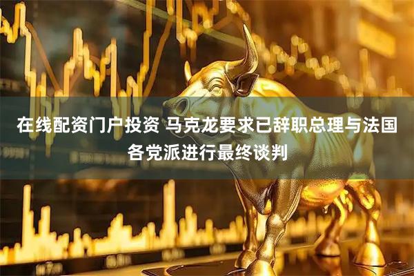 在线配资门户投资 马克龙要求已辞职总理与法国各党派进行最终谈判