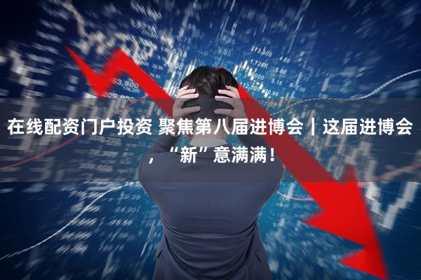 在线配资门户投资 聚焦第八届进博会｜这届进博会，“新”意满满！