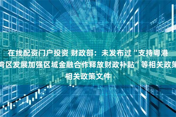 在线配资门户投资 财政部：未发布过“支持粤港澳大湾区发展加强区域金融合作释放财政补贴”等相关政策文件