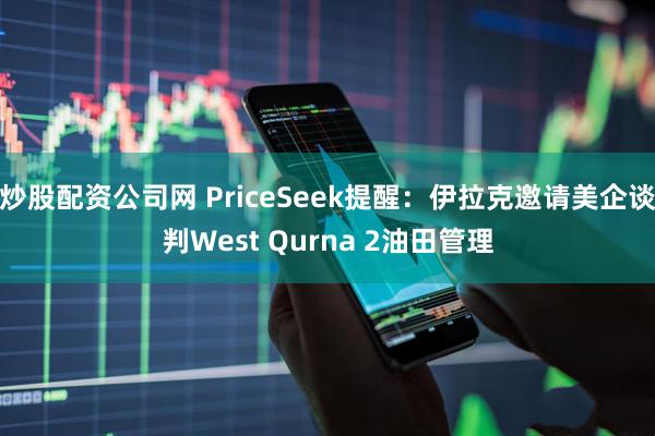 炒股配资公司网 PriceSeek提醒：伊拉克邀请美企谈判West Qurna 2油田管理