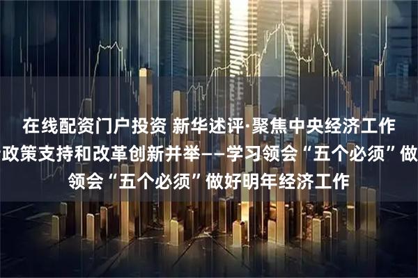 在线配资门户投资 新华述评·聚焦中央经济工作会议｜必须坚持政策支持和改革创新并举——学习领会“五个必须”做好明年经济工作