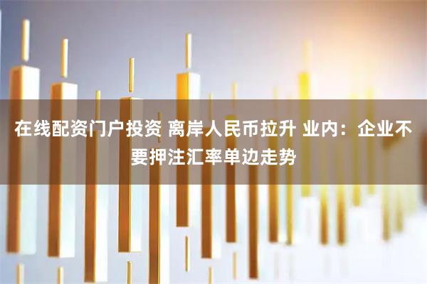 在线配资门户投资 离岸人民币拉升 业内：企业不要押注汇率单边走势