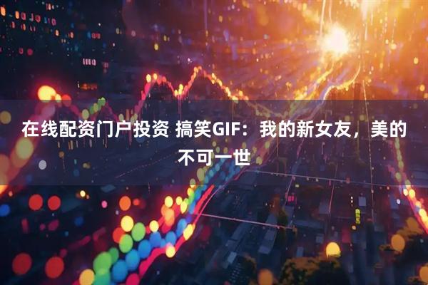 在线配资门户投资 搞笑GIF：我的新女友，美的不可一世