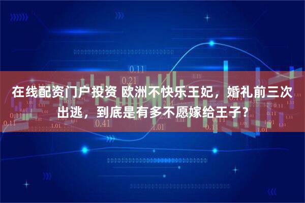 在线配资门户投资 欧洲不快乐王妃，婚礼前三次出逃，到底是有多不愿嫁给王子？